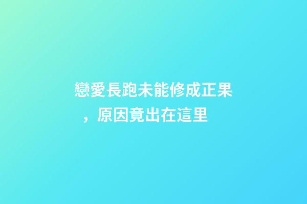 戀愛長跑未能修成正果，原因竟出在這里